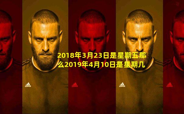 2018年3月23日是星期五那么2019年4月10日是星期几