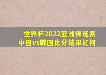 世界杯2022亚洲预选赛中国vs韩国比分结果如何