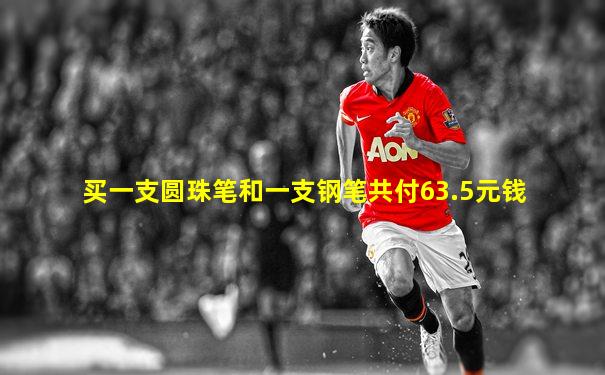 买一支圆珠笔和一支钢笔共付63.5元钱