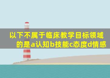 以下不属于临床教学目标领域的是a认知b技能c态度d情感