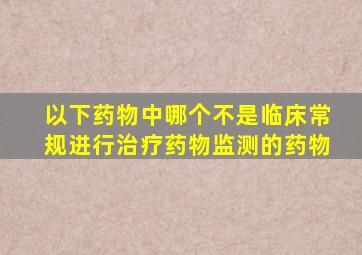 以下药物中哪个不是临床常规进行治疗药物监测的药物