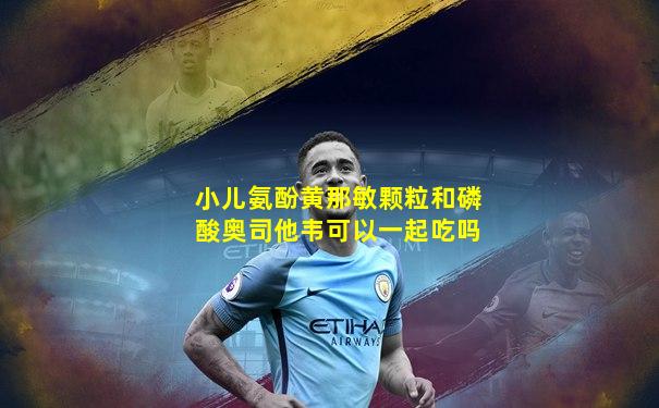 小儿氨酚黄那敏颗粒和磷酸奥司他韦可以一起吃吗