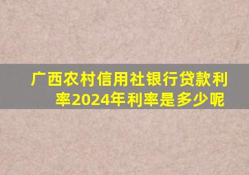 广西农村信用社银行贷款利率2024年利率是多少呢