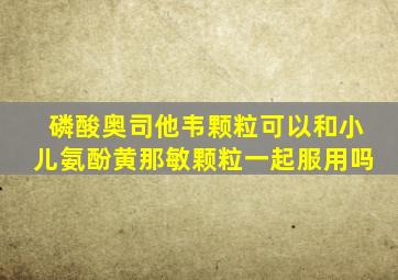 磷酸奥司他韦颗粒可以和小儿氨酚黄那敏颗粒一起服用吗