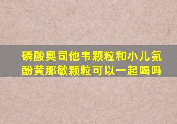 磷酸奥司他韦颗粒和小儿氨酚黄那敏颗粒可以一起喝吗