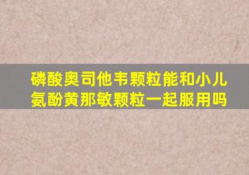 磷酸奥司他韦颗粒能和小儿氨酚黄那敏颗粒一起服用吗
