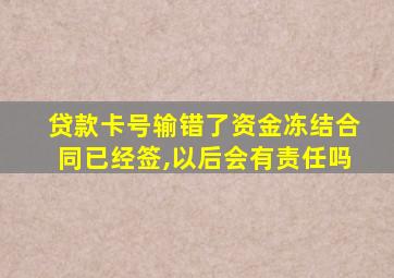 贷款卡号输错了资金冻结合同已经签,以后会有责任吗