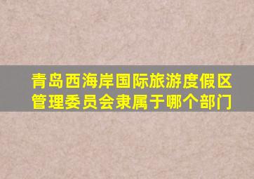 青岛西海岸国际旅游度假区管理委员会隶属于哪个部门