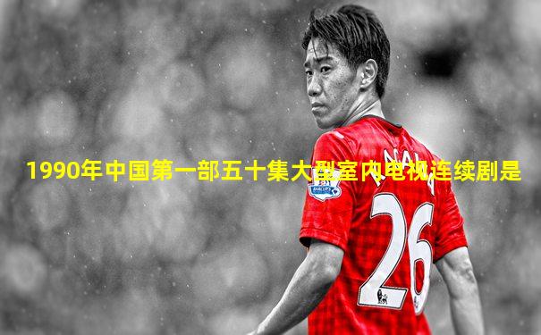 1990年中国第一部五十集大型室内电视连续剧是