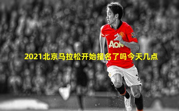 2021北京马拉松开始报名了吗今天几点
