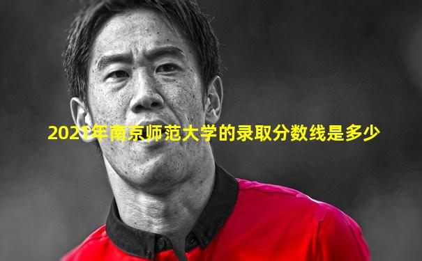 2021年南京师范大学的录取分数线是多少