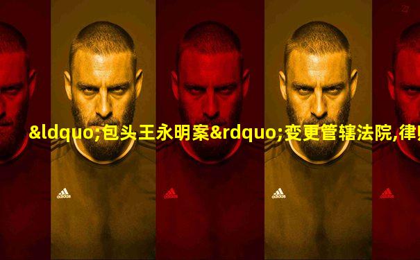 “包头王永明案”变更管辖法院,律师:将作无罪辩护