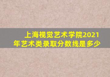 上海视觉艺术学院2021年艺术类录取分数线是多少