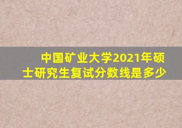 中国矿业大学2021年硕士研究生复试分数线是多少