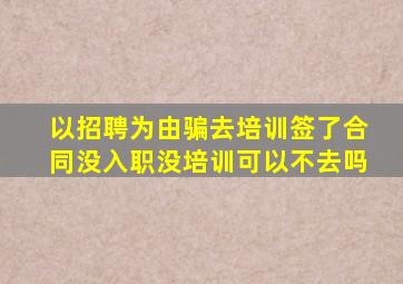 以招聘为由骗去培训签了合同没入职没培训可以不去吗
