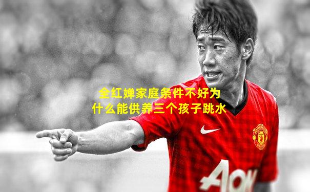 全红婵家庭条件不好为什么能供养三个孩子跳水