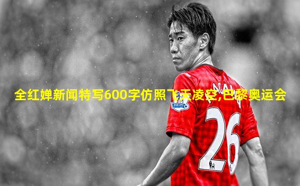 全红婵新闻特写600字仿照飞天凌空,巴黎奥运会