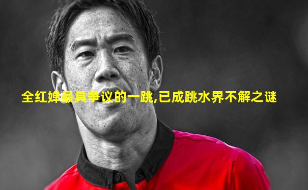 全红婵最具争议的一跳,已成跳水界不解之谜