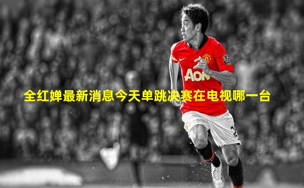 全红婵最新消息今天单跳决赛在电视哪一台