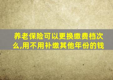养老保险可以更换缴费档次么,用不用补缴其他年份的钱