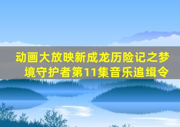 动画大放映新成龙历险记之梦境守护者第11集音乐追缉令