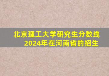 北京理工大学研究生分数线2024年在河南省的招生