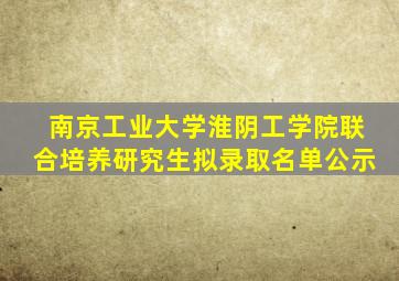 南京工业大学淮阴工学院联合培养研究生拟录取名单公示