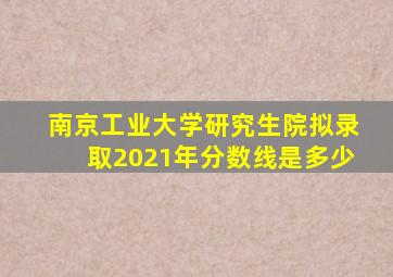 南京工业大学研究生院拟录取2021年分数线是多少