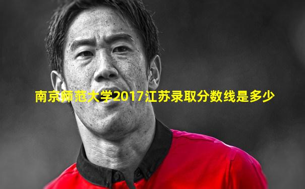 南京师范大学2017江苏录取分数线是多少