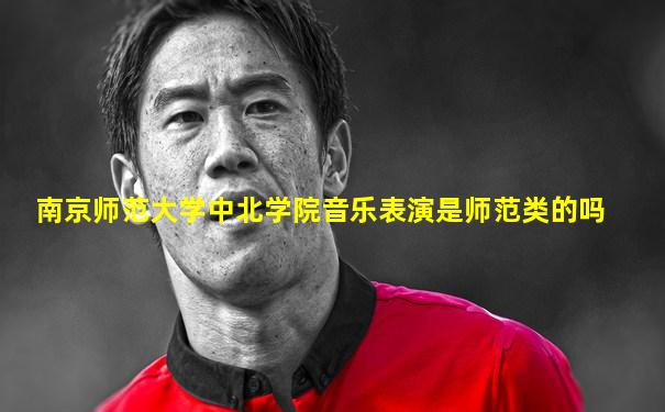 南京师范大学中北学院音乐表演是师范类的吗