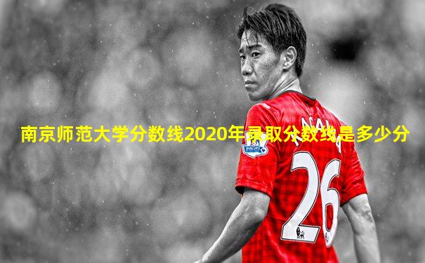 南京师范大学分数线2020年录取分数线是多少分