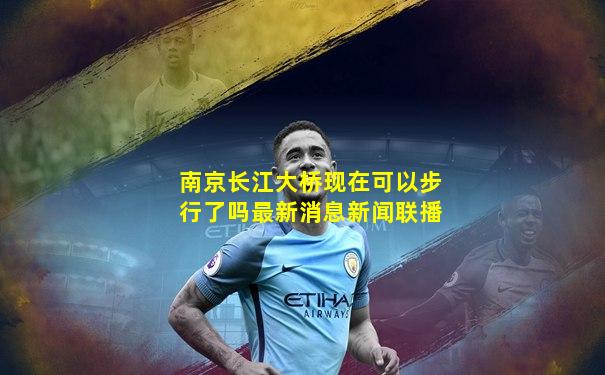 南京长江大桥现在可以步行了吗最新消息新闻联播