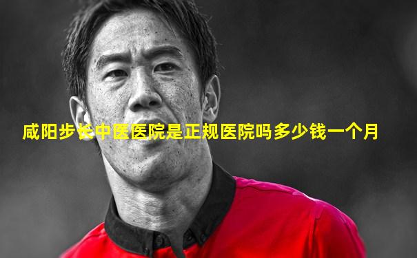 咸阳步长中医医院是正规医院吗多少钱一个月