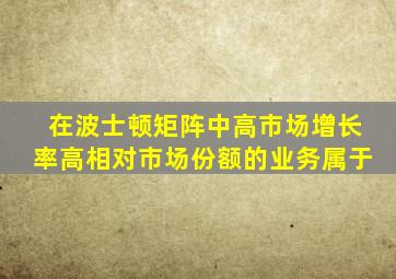 在波士顿矩阵中高市场增长率高相对市场份额的业务属于