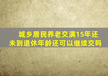 城乡居民养老交满15年还未到退休年龄还可以继续交吗