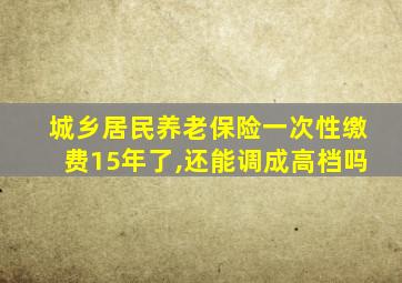 城乡居民养老保险一次性缴费15年了,还能调成高档吗