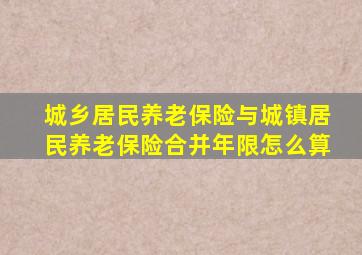 城乡居民养老保险与城镇居民养老保险合并年限怎么算