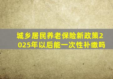 城乡居民养老保险新政策2025年以后能一次性补缴吗