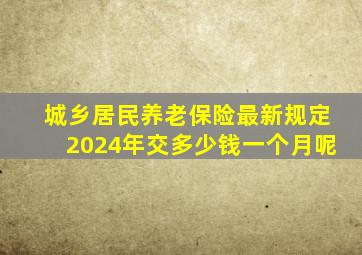 城乡居民养老保险最新规定2024年交多少钱一个月呢