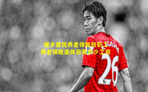 城乡居民养老保险转职工养老保险退休后领多少工资