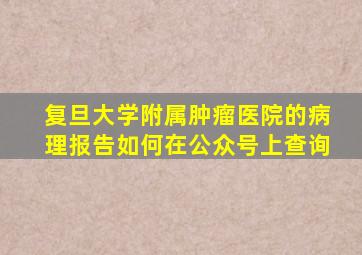 复旦大学附属肿瘤医院的病理报告如何在公众号上查询