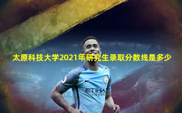 太原科技大学2021年研究生录取分数线是多少