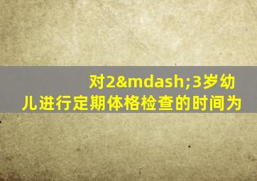 对2—3岁幼儿进行定期体格检查的时间为