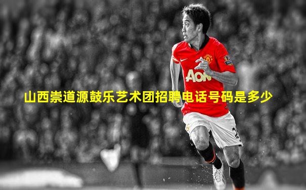 山西崇道源鼓乐艺术团招聘电话号码是多少