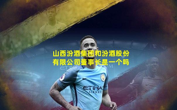 山西汾酒集团和汾酒股份有限公司董事长是一个吗