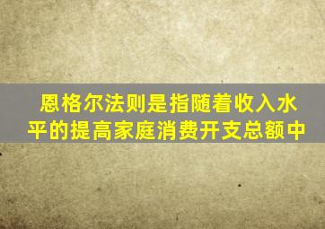恩格尔法则是指随着收入水平的提高家庭消费开支总额中