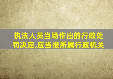 执法人员当场作出的行政处罚决定,应当报所属行政机关