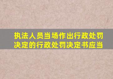 执法人员当场作出行政处罚决定的行政处罚决定书应当