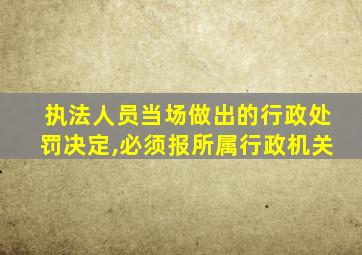 执法人员当场做出的行政处罚决定,必须报所属行政机关
