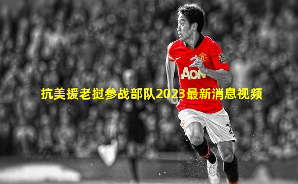 抗美援老挝参战部队2023最新消息视频